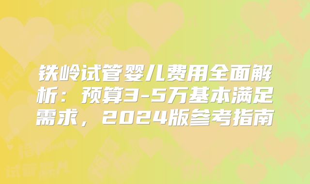 铁岭试管婴儿费用全面解析：预算3-5万基本满足需求，2024版参考指南
