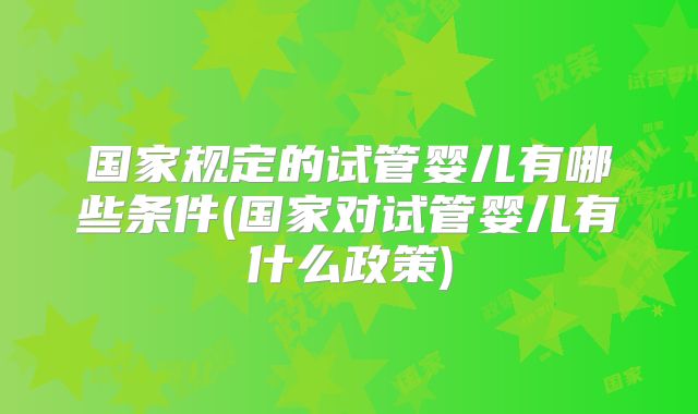 国家规定的试管婴儿有哪些条件(国家对试管婴儿有什么政策)