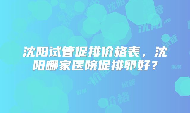 沈阳试管促排价格表,沈阳哪家医院促排卵好?