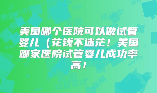 美国哪个医院可以做试管婴儿（花钱不迷茫！美国哪家医院试管婴儿成功率高！