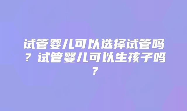 试管婴儿可以选择试管吗？试管婴儿可以生孩子吗？