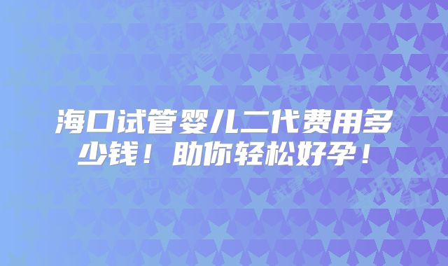 海口试管婴儿二代费用多少钱！助你轻松好孕！