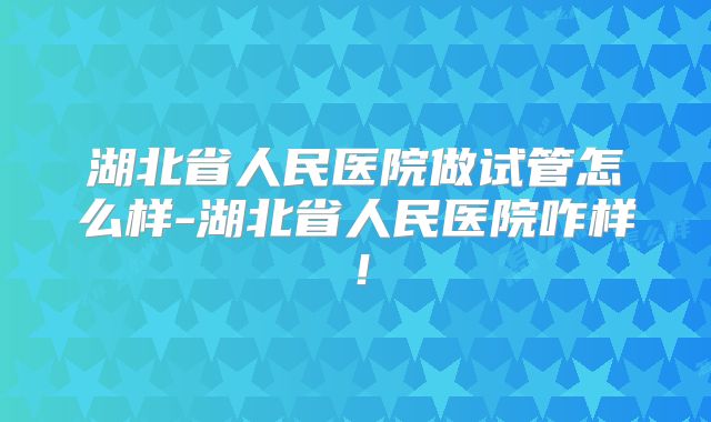 湖北省人民医院做试管怎么样-湖北省人民医院咋样！