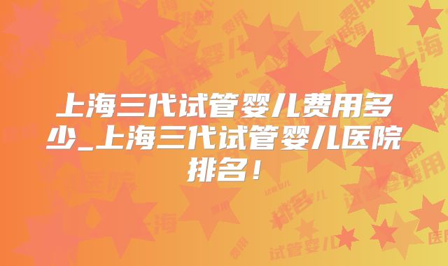 上海三代试管婴儿费用多少_上海三代试管婴儿医院排名！