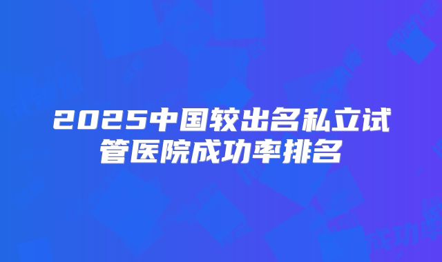 2025中国较出名私立试管医院成功率排名