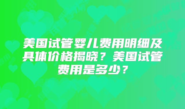 美国试管婴儿费用明细及具体价格揭晓？美国试管费用是多少？
