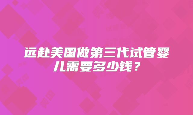 远赴美国做第三代试管婴儿需要多少钱?