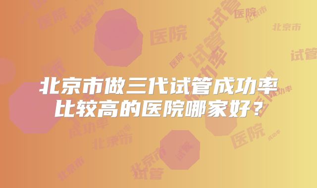 北京市做三代试管成功率比较高的医院哪家好？