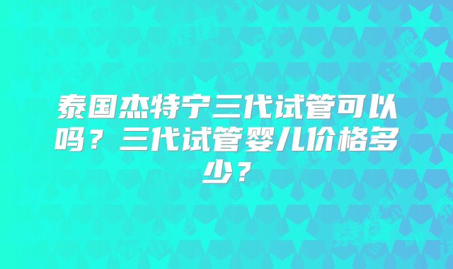 泰国杰特宁三代试管可以吗？三代试管婴儿价格多少？