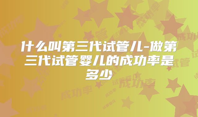 什么叫第三代试管儿-做第三代试管婴儿的成功率是多少