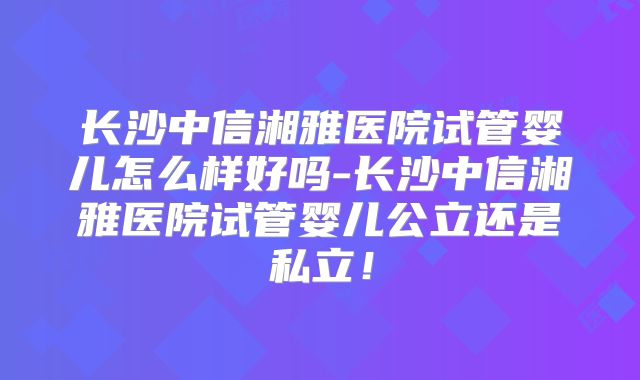 长沙中信湘雅医院试管婴儿怎么样好吗-长沙中信湘雅医院试管婴儿公立还是私立！