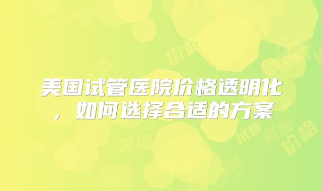 美国试管医院价格透明化，如何选择合适的方案