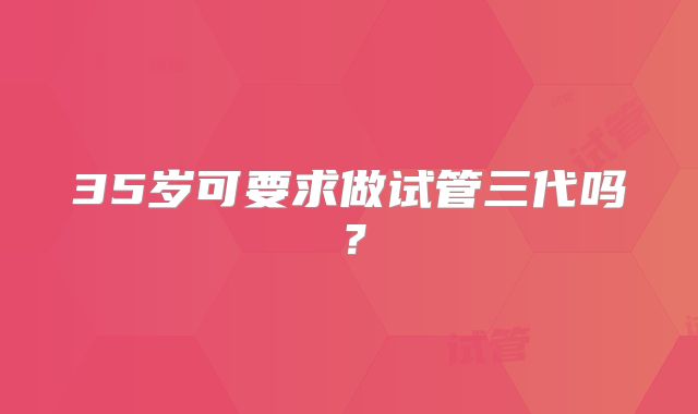 35岁可要求做试管三代吗?