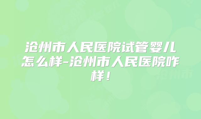 沧州市人民医院试管婴儿怎么样-沧州市人民医院咋样！