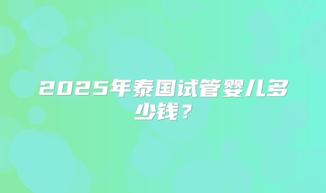 2025年泰国试管婴儿多少钱？