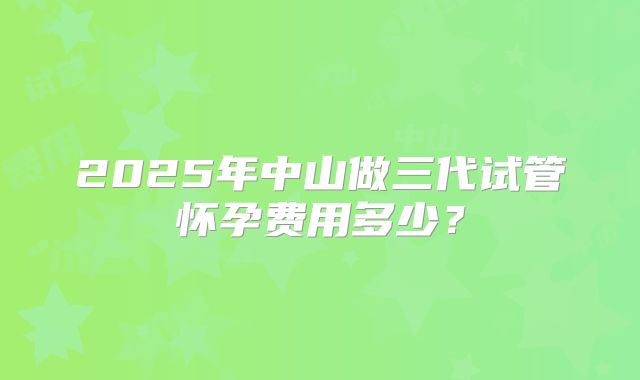 2025年中山做三代试管怀孕费用多少?