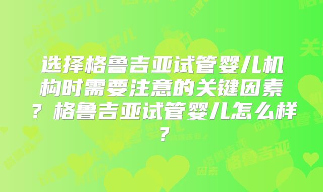 选择格鲁吉亚试管婴儿机构时需要注意的关键因素？格鲁吉亚试管婴儿怎么样？