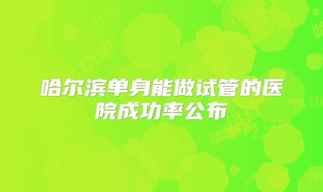 哈尔滨单身能做试管的医院成功率公布