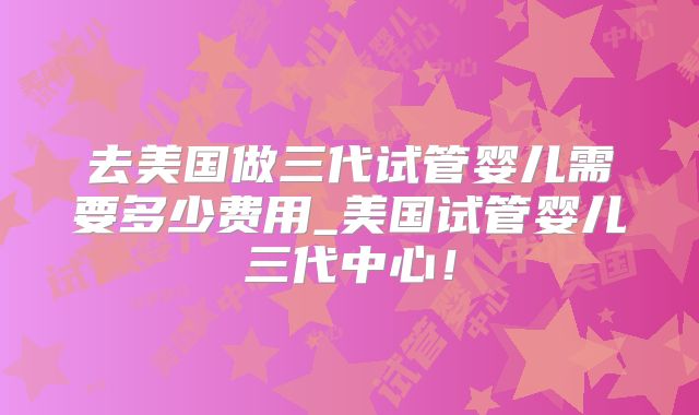 去美国做三代试管婴儿需要多少费用_美国试管婴儿三代中心！