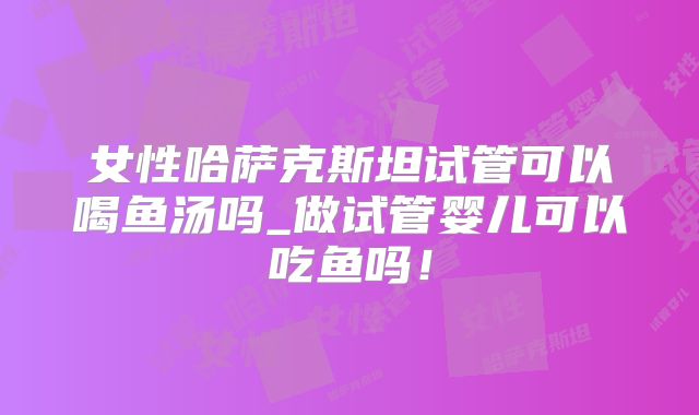 女性哈萨克斯坦试管可以喝鱼汤吗_做试管婴儿可以吃鱼吗!