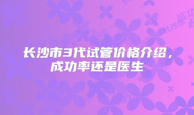 长沙市3代试管价格介绍，成功率还是医生