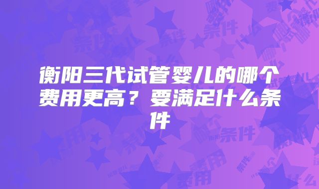 衡阳三代试管婴儿的哪个费用更高？要满足什么条件
