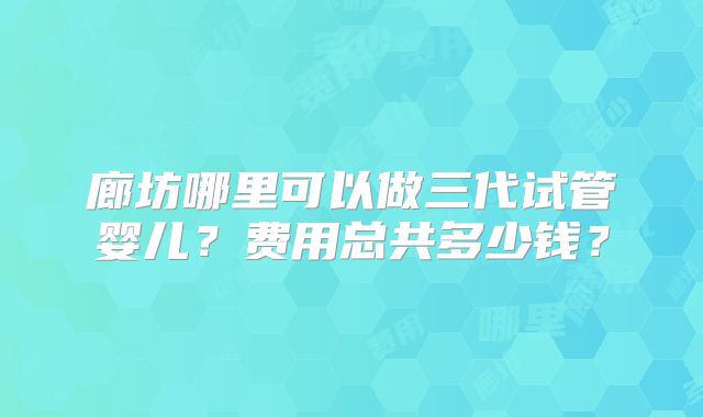 廊坊哪里可以做三代试管婴儿？费用总共多少钱？