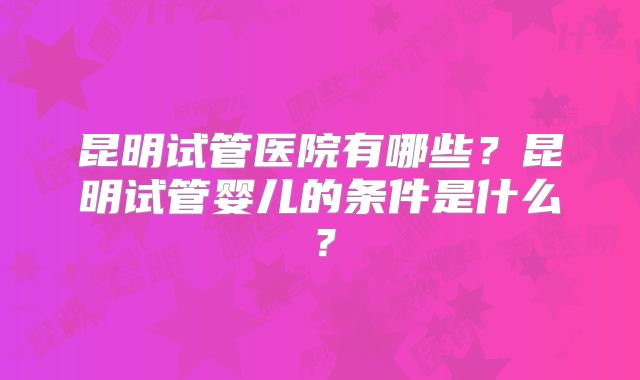 昆明试管医院有哪些？昆明试管婴儿的条件是什么？