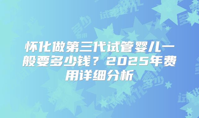 怀化做第三代试管婴儿一般要多少钱？2025年费用详细分析