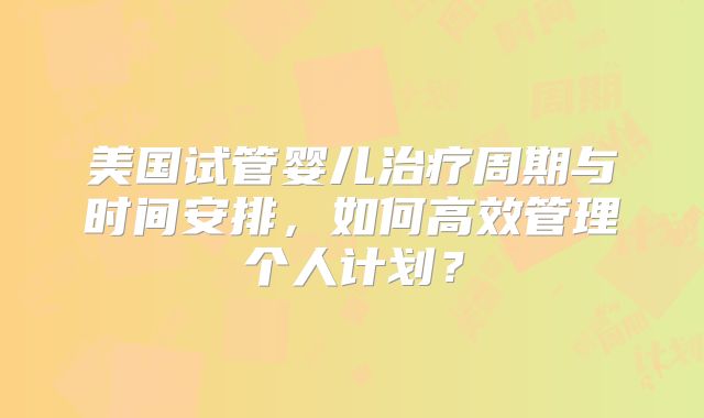 美国试管婴儿治疗周期与时间安排，如何高效管理个人计划？