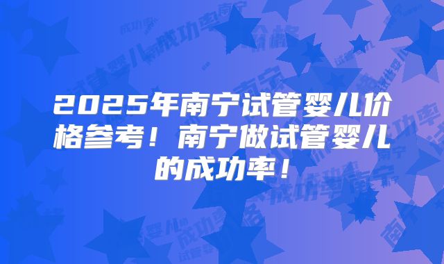 2025年南宁试管婴儿价格参考！南宁做试管婴儿的成功率！