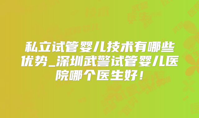 私立试管婴儿技术有哪些优势_深圳武警试管婴儿医院哪个医生好！