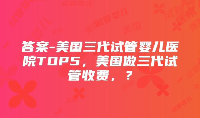 答案-美国三代试管婴儿医院TOP5，美国做三代试管收费，？