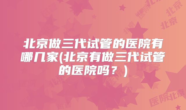 北京做三代试管的医院有哪几家(北京有做三代试管的医院吗？)