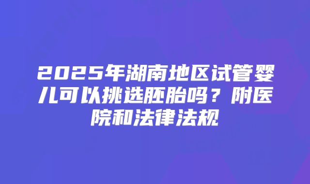 2025年湖南地区试管婴儿可以挑选胚胎吗？附医院和法律法规