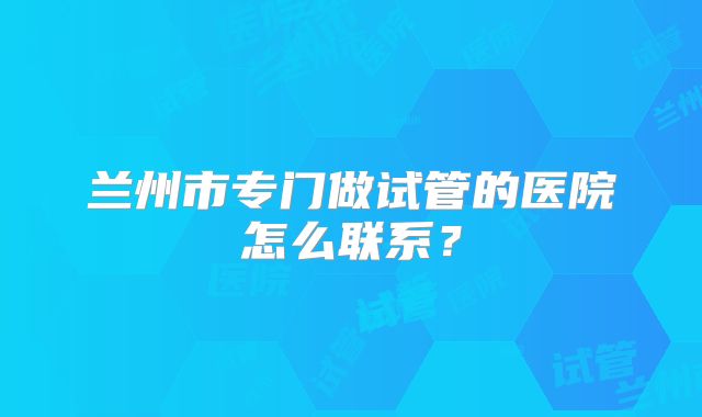 兰州市专门做试管的医院怎么联系？