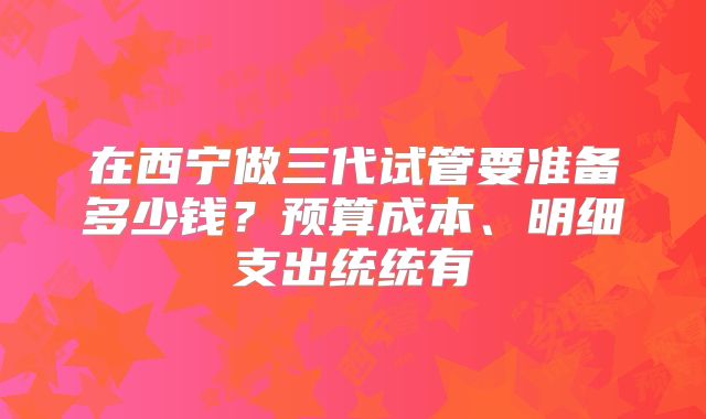 在西宁做三代试管要准备多少钱？预算成本、明细支出统统有