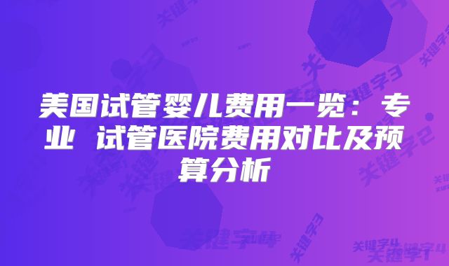 美国试管婴儿费用一览:专业 试管医院费用对比及预算分析