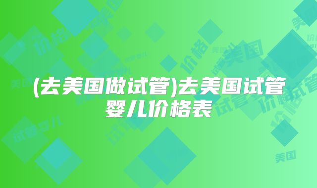 (去美国做试管)去美国试管婴儿价格表