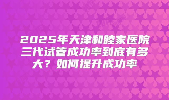 2025年天津和睦家医院三代试管成功率到底有多大？如何提升成功率