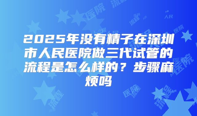 2025年没有精子在深圳市人民医院做三代试管的流程是怎么样的?步骤麻烦吗