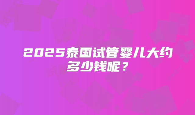 2025泰国试管婴儿大约多少钱呢？