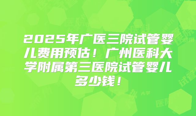 2025年广医三院试管婴儿费用预估！广州医科大学附属第三医院试管婴儿多少钱！
