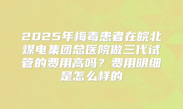 2025年梅毒患者在皖北煤电集团总医院做三代试管的费用高吗？费用明细是怎么样的