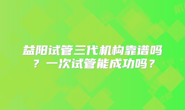 益阳试管三代机构靠谱吗？一次试管能成功吗？
