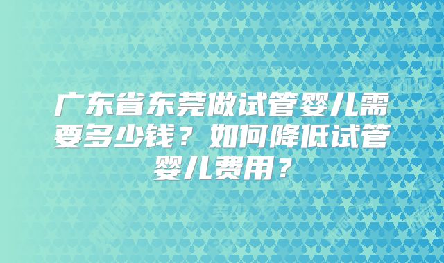 广东省东莞做试管婴儿需要多少钱?如何降低试管婴儿费用?