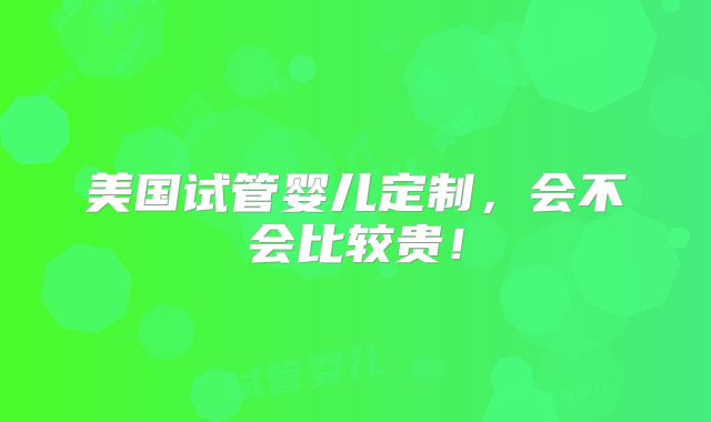 美国试管婴儿定制，会不会比较贵！