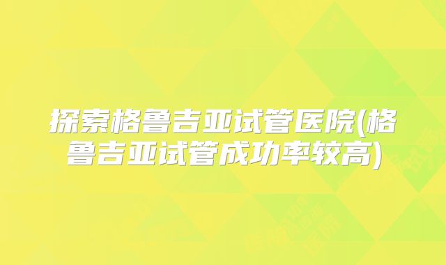 探索格鲁吉亚试管医院(格鲁吉亚试管成功率较高)