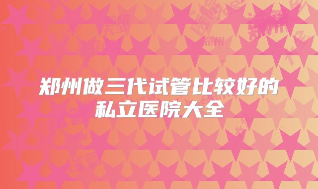 郑州做三代试管比较好的私立医院大全