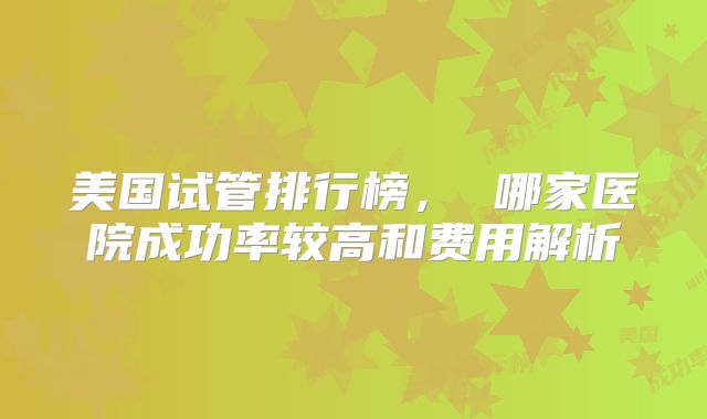 美国试管排行榜， 哪家医院成功率较高和费用解析